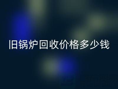 舊鍋爐回收價格多少錢?平臺聯系方式及評估指南